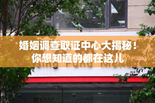 城厢婚姻调查取证中心大揭秘！你想知道的都在这儿