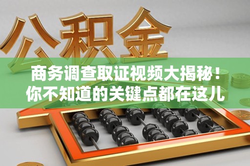城厢商务调查取证视频大揭秘！你不知道的关键点都在这儿
