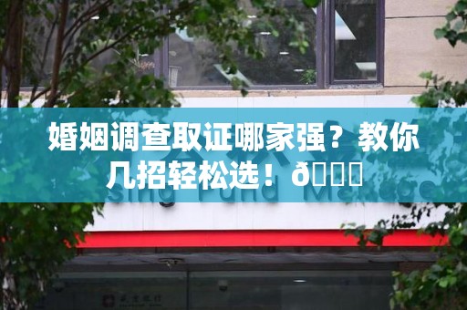 城厢婚姻调查取证哪家强？教你几招轻松选！😎