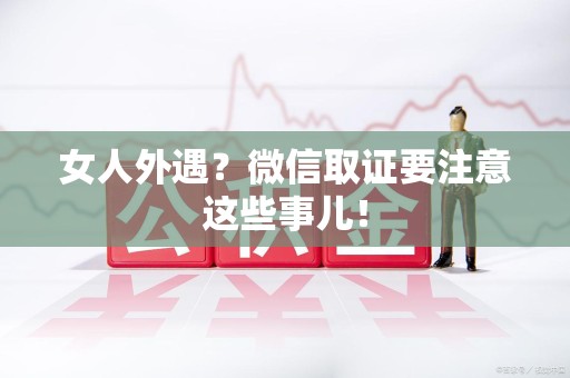城厢女人外遇？微信取证要注意这些事儿！