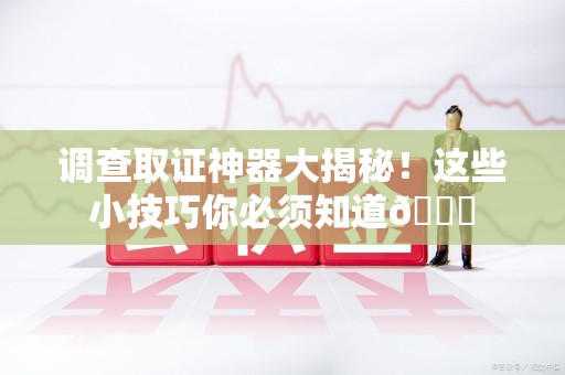城厢调查取证神器大揭秘！这些小技巧你必须知道😎